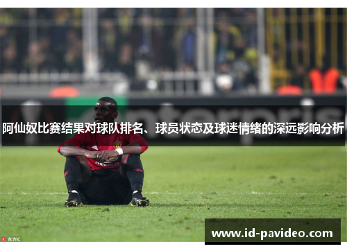 阿仙奴比赛结果对球队排名、球员状态及球迷情绪的深远影响分析 阿仙奴比赛结果对球队排名、球员状态及球迷情绪的深远影响分析