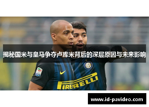 揭秘国米与皇马争夺卢库米背后的深层原因与未来影响