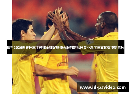 携手2026世界杯志工共建全球足球盛会服务新标杆专业温度与文化交流新名片