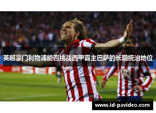 英超豪门利物浦能否挑战西甲霸主巴萨的长期统治地位