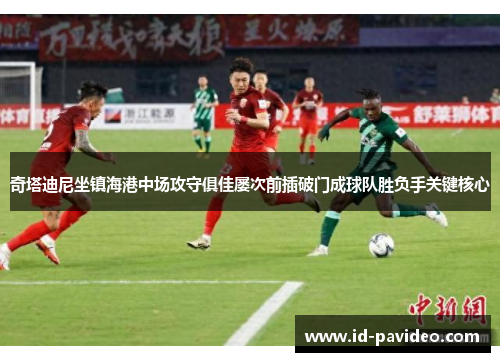 奇塔迪尼坐镇海港中场攻守俱佳屡次前插破门成球队胜负手关键核心 奇塔迪尼坐镇海港中场攻守俱佳屡次前插破门成球队胜负手关键核心