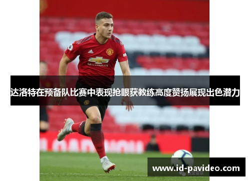 达洛特在预备队比赛中表现抢眼获教练高度赞扬展现出色潜力