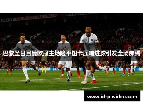 巴黎圣日耳曼欧冠主场险平纽卡压哨进球引发全场沸腾 巴黎圣日耳曼欧冠主场险平纽卡压哨进球引发全场沸腾