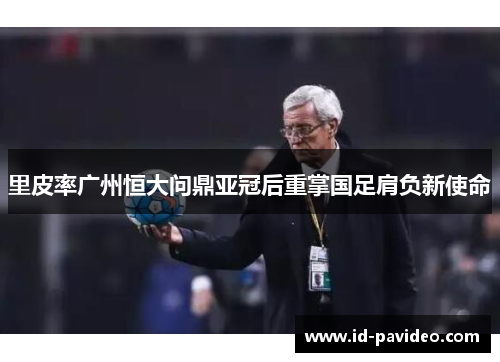 里皮率广州恒大问鼎亚冠后重掌国足肩负新使命 里皮率广州恒大问鼎亚冠后重掌国足肩负新使命
